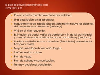 El plan de proyecto generalmente está
compuesto por:
 Project charter (nombramiento formal del líder).
 Una descripción de la estrategia.
 Requerimiento de trabajo (Scope statement) incluye los objetivos
del proyecto y sus productos (deliverys).
 WBS en el nivel requerido.
 Estimación de costos y días de comienzo y fin de las actividades
y su matriz de responsabilidades para cada delivery (producto).
 Medidas de Performance – baselines (líneas base) para alcance,
tiempos y costos.
 Mayores milestone (hitos) y días targets.
 Staff requerido y clave.
 Plan de riesgo.
 Plan de calidad y comunicación.
 Temas y decisiones pendientes.
 
