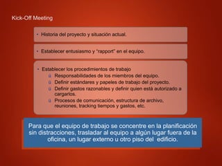 Kick-Off Meeting
Para que el equipo de trabajo se concentre en la planificación
sin distracciones, trasladar al equipo a algún lugar fuera de la
oficina, un lugar externo u otro piso del edificio.
• Historia del proyecto y situación actual.
• Establecer entusiasmo y “rapport” en el equipo.
• Establecer los procedimientos de trabajo
ü Responsabilidades de los miembros del equipo.
ü Definir estándares y papeles de trabajo del proyecto.
ü Definir gastos razonables y definir quien está autorizado a
cargarlos.
ü Procesos de comunicación, estructura de archivo,
reuniones, tracking tiempos y gastos, etc.
 