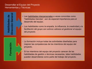 Desarrollar el Equipo del Proyecto
Herramientas y Técnicas
• Las habilidades interpersonales a veces conocidas como
“habilidades blandas”, son de especial importancia para el
desarrollo del equipo.
• Las habilidades como la empatía, la influencia, la creatividad y la
facilitación del grupo son activos valiosos al gestionar el equipo
del proyecto.
Habilidades
de
Dirección
General
• La formación incluye todas las actividades diseñadas para
mejorar las competencias de los miembros del equipo del
proyecto.
• Si los miembros del equipo del proyecto carecen de las
habilidades de gestión o técnicas necesarias, tales habilidades
pueden desarrollarse como parte del trabajo del proyecto.
Formación
 