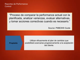 Reportes de Performance
Control
“Proceso de comparar la performance actual con la
planificada, analizar varianzas, evaluar alternativas,
y tomar acciones correctivas cuando es necesario.”
Source: PMBOK® Guide
Propósito
Utilizar eficazmente el plan de cambios que
posibilitará acercarse progresivamente a la aceptación
del cliente.
 