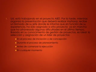 1. Ud. está trabajando en el proyecto ABD. Por la tarde, mientras
organiza la presentación que deberá realizar mañana, recibe
un llamado de su jefe donde le informa que en función de su
experiencia, ha sido asignado a otro proyecto ya en marcha
que ha atravesado algunas dificultades en el último tiempo.
Basado en su conocimiento de gestión de proyectos, es ideal la
selección y asignación de un líder de proyectos:
En el proceso de iniciación o de concepción
Durante el proceso de planeamiento
Antes de comenzar la ejecución
En cualquier momento
 