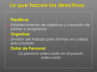    Planificar
   Establecimiento de objetivos y creación de
    planes y programas
   Organizar
   División del trabajo para formar un cuerpo
    estructurado
   Dotar de Personal
         La persona adecuada en el puesto
                     adecuado
 