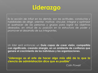 Liderazgo
Es la acción de influir en los demás, son las actitudes, conductas y
habilidades de dirigir, orientar, motivar, vincular, integrar y optimizar
el quehacer de las personas y grupos para lograr los objetivos
deseados, en virtud de su posición en la estructura de poder y
promover el desarrollo de sus integrantes.




Un líder será entonces un Guía capaz de crear visión, compartirla
con significado, creando sinergia, en un ambiente de confianza que
genere el crecimiento de los individuos y las organizaciones.

”Liderazgo es el arte de hacer algo más allá de lo que la
ciencia de administración dice que es posible”
                                                   Colin Powell
 