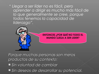 “ Llegar a ser líder no es fácil, pero
   aprender a dirigir es mucho más fácil de
   lo que generalmente se cree, porque
   todos tenemos la capacidad de
   liderazgo”.


                  ENTONCES ¿POR QUÉ NO TODO EL
                     MUNDO LLEGA A SER LIDER?




Porque muchas personas son meros
productos de su contexto:
 Sin voluntad de cambiar
 Sin deseos de desarrollar su potencial.
 