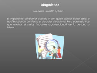 Diagnóstico
                     No existe un estilo óptimo


Es importante considerar cuando y con quién aplicar cada estilo, y
aquí es cuando comienza el carácter situacional. Pero para esto hay
que evaluar el status (madurez organizacional) de la persona a
liderar.
 