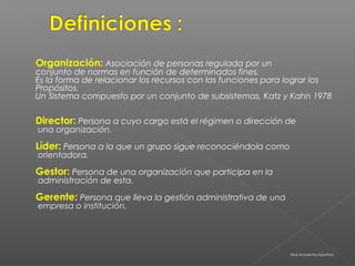 Organización: Asociación de personas regulada por un
conjunto de normas en función de determinados fines.
Es la forma de relacionar los recursos con las funciones para lograr los
Propósitos.
Un Sistema compuesto por un conjunto de subsistemas, Katz y Kahn 1978

Director: Persona a cuyo cargo está el régimen o dirección de
una organización.

Líder: Persona a la que un grupo sigue reconociéndola como
orientadora.

Gestor: Persona de una organización que participa en la
administración de esta.

Gerente: Persona que lleva la gestión administrativa de una
empresa o institución.




                                                              Real Academia Española.
 