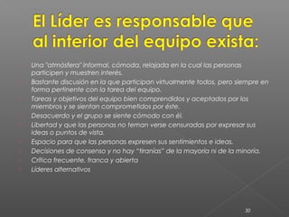    Una "atmósfera" informal, cómoda, relajada en la cual las personas
    participen y muestren interés.
   Bastante discusión en la que participan virtualmente todos, pero siempre en
    forma pertinente con la tarea del equipo.
   Tareas y objetivos del equipo bien comprendidos y aceptados por los
    miembros y se sientan comprometidos por éste.
   Desacuerdo y el grupo se siente cómodo con él.
   Libertad y que las personas no teman verse censuradas por expresar sus
    ideas o puntos de vista.
   Espacio para que las personas expresen sus sentimientos e ideas.
   Decisiones de consenso y no hay “tiranías” de la mayoría ni de la minoría.
   Crítica frecuente, franca y abierta
   Líderes alternativos




                                                                       30
 