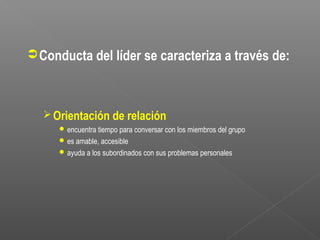  Conducta del líder se caracteriza a través de:



   Orientación de relación
      encuentra tiempo para conversar con los miembros del grupo
      es amable, accesible
      ayuda a los subordinados con sus problemas personales
 
