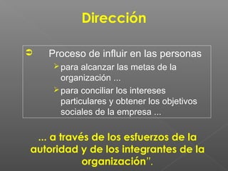 Dirección

   Proceso de influir en las personas
      para alcanzar las metas de la
       organización ...
      para conciliar los intereses
       particulares y obtener los objetivos
       sociales de la empresa ...

 ... a través de los esfuerzos de la
autoridad y de los integrantes de la
            organización”.
 