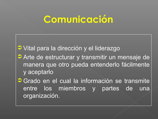 Comunicación

 Vital para la dirección y el liderazgo
 Arte de estructurar y transmitir un mensaje de
  manera que otro pueda entenderlo fácilmente
  y aceptarlo
 Grado en el cual la información se transmite
  entre los miembros y partes de una
  organización.
 