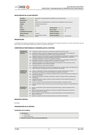 Guía Docente 2013-2014
DIRECCIÓN Y ORGANIZACIÓN DE EMPRESAS MULTINACIONALES
FI-009 - 1 - Rev.003
DATOS BÁSICOS DE LA GUÍA DOCENTE:
MATERIA: DIRECCIÓN Y ORGANIZACIÓN DE EMPRESAS MULTINACIONALES
Identificador: 30595
Titulación: GRADUADO EN ADMINISTRACIÓN Y DIRECCIÓN DE EMPRESAS (BOE 26/11/2010)
Módulo: INTERNACIONALIZACIÓN
Tipo: OPTATIVA
Curso: 3 Periodo lectivo: Cuatrimestral
Créditos: 6 Horas totales: 150
Actividades Presenciales: 56 Trabajo Autónomo: 94
Idioma Principal: Castellano Idioma Secundario:
Profesor: BORRAZ MORA, IGNACIO
LUIS (T)
Correo electrónico:
ilborraz@usj.es
PRESENTACIÓN:
La asignatura trata cuestiones relacionadas con los aspectos directivos y organizativos de las empresas que operan en un entorno internacional y que, por
tanto, cuentan con ciertos aspectos diferenciales respecto a las empresas tradicionales.
COMPETENCIAS PROFESIONALES A DESARROLLAR EN LA MATERIA:
Competencias
Generales de la
titulación
G01 Capacidad de análisis y síntesis de las informaciones obtenidas de diversas fuentes
G02
Resolución creativa y eficaz de los problemas que surgen en la práctica diaria, con el objetivo de
garantizar los niveles máximos de calidad de la labor profesional realizada
G05
Capacidad de trabajar de forma eficaz en equipos interdisciplinares, participando e integrándose en los
trabajos del equipo en sus vertientes científicas y profesionales, aportando ideas y respetando y
valorando la diversidad de criterios de los miembros del equipo
G06
Capacidad de incorporar a la cultura profesional los principios éticos y deontológicos, teniendo como
prioridad de actuación el compromiso ético con los clientes y la sociedad.
G07
Capacidad de trabajar en un contexto internacional y de aproximarse a las innovaciones y nuevos
enfoques empleados en otros contextos nacionales
G11 Capacidad de generar nuevas ideas (creatividad)
G14
Capacidad de comunicación oral y escrita en el idioma materno y en inglés, según las necesidades de su
campo de estudio y las exigencias de su entorno académico y profesional.
Competencias
Específicas de
la titulación
E02
Conocer y comprender el contexto socioeconómico local, nacional e internacional en el que se
desenvuelven las empresas y ser capaz de interpretar su impacto en las mismas
E03
Capacidad de aplicación de los conocimientos adquiridos sobre las áreas funcionales de la empresa y el
entorno socioeconómico
E04
Capacidad de identificar las variables relacionadas y entender su impacto sobre las organizaciones
empresariales
E12
Capacidad de proponer, diseñar y ejecutar un plan de gestión de recursos humanos adecuado a la
realidad de la empresa
E13 Conocer los procesos de toma de decisiones en materia de política y estrategia comercial
E15
Proponer, planificar y liderar proyectos de innovación empresarial que aseguren la competitividad de la
empresa
Resultados de
Aprendizaje R1
Analizar y comprender los factores del entorno que pueden afectar a aspectos organizativos de la
empresa.
R2
Valorar y tomar decisiones relacionadas con la entrada en el ámbito internacional y el proceso de
internacionalización de la empresa.
R3
Analizar y proponer acciones estratégicas que incidan positivamente en el funcionamiento de una
empresa internacional.
R4 Implantar una política de recursos humanos óptima en un contextos internacional.
REQUISITOS PREVIOS:
No procede.
PROGRAMACIÓN DE LA MATERIA:
Contenidos de la materia:
1 - Introducción
1.1 - Globalización
1.2 - Internacionalización
2 - Decisión de entrada y proceso de internacionalización
 