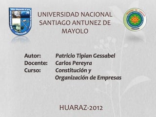 UNIVERSIDAD NACIONAL
    SANTIAGO ANTUNEZ DE
          MAYOLO


Autor:     Patricio Tipian Gessabel
Docente:   Carlos Pereyra
Curso:     Constitución y
           Organización de Empresas




            HUARAZ-2012
 