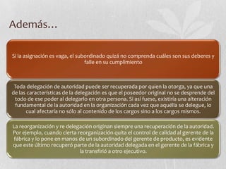 Además…

Si la asignación es vaga, el subordinado quizá no comprenda cuáles son sus deberes y
                                falle en su cumplimiento



 Toda delegación de autoridad puede ser recuperada por quien la otorga, ya que una
de las características de la delegación es que el poseedor original no se desprende del
 todo de ese poder al delegarlo en otra persona. Si así fuese, existiría una alteración
 fundamental de la autoridad en la organización cada vez que aquélla se delegue, lo
      cual afectaría no sólo al contenido de los cargos sino a los cargos mismos.

La reorganización y re delegación originan siempre una recuperación de la autoridad.
Por ejemplo, cuando cierta reorganización quita el control de calidad al gerente de la
 fábrica y lo pone en manos de un subordinado del gerente de producto, es evidente
que este último recuperó parte de la autoridad delegada en el gerente de la fábrica y
                            la transfirió a otro ejecutivo.
 