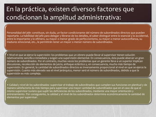 En la práctica, existen diversos factores que
condicionan la amplitud administrativa:

Personalidad del jefe: constituye, sin duda, un factor condicionante del número de subordinados directos que pueden
reportarle. La habilidad del jefe para delegar y librarse de los detalles, el saber distinguir entre lo esencial y lo accidental,
entre lo importante y lo efímero, su mayor o menor grado de perfeccionismo, su mayor o menor autoconfianza, su
madurez emocional, etc., le permitirán tener un mayor o menor número de subordinados.



• Nivel en que se ejerce la supervisión: los problemas que un obrero puede llevar al supervisor tienen solución
relativamente sencilla e inmediata y exigen una supervisión elemental. En consecuencia, ésta puede abarcar un gran
número de subordinados. Por el contrario, muchas veces los problemas que un gerente lleva a un superior implican
discusiones, recolección de elementos de juicio, enfoque ecléctico y, en consecuencia, mucho más tiempo de
supervisión. En general, la cantidad de subordinados directos es inversamente proporcional al nivel en que se ejerce la
supervisión. Cuanto más elevado sea el nivel jerárquico, menor será el número de subordinados, debido a que la
supervisión es más compleja.



• Calidad y nivel de los subordinados: supervisar el trabajo de subordinados que cumplen sus funciones en plenitud y de
manera satisfactoria da más tiempo para supervisar una mayor cantidad de subordinados que en el caso de que el
mismo supervisor tuviera que suplir las deficiencias de los subordinados, mediante una mayor orientación y
entrenamiento. Por consiguiente, la calidad y el nivel de los subordinados determina económicamente la cantidad de
elementos por supervisar.
 