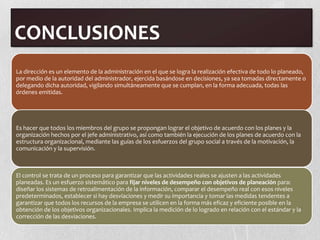 CONCLUSIONES
La dirección es un elemento de la administración en el que se logra la realización efectiva de todo lo planeado,
por medio de la autoridad del administrador, ejercida basándose en decisiones, ya sea tomadas directamente o
delegando dicha autoridad, vigilando simultáneamente que se cumplan, en la forma adecuada, todas las
órdenes emitidas.




Es hacer que todos los miembros del grupo se propongan lograr el objetivo de acuerdo con los planes y la
organización hechos por el jefe administrativo, así como también la ejecución de los planes de acuerdo con la
estructura organizacional, mediante las guías de los esfuerzos del grupo social a través de la motivación, la
comunicación y la supervisión.



El control se trata de un proceso para garantizar que las actividades reales se ajusten a las actividades
planeadas. Es un esfuerzo sistemático para fijar niveles de desempeño con objetivos de planeación para:
diseñar los sistemas de retroalimentación de la información, comparar el desempeño real con esos niveles
predeterminados, establecer si hay desviaciones y medir su importancia y tomar las medidas tendentes a
garantizar que todos los recursos de la empresa se utilicen en la forma más eficaz y eficiente posible en la
obtención de los objetivos organizacionales. Implica la medición de lo logrado en relación con el estándar y la
corrección de las desviaciones.
 