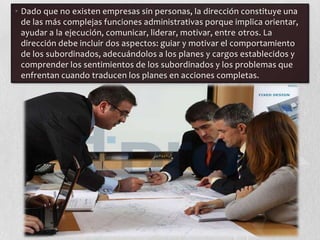 • Dado que no existen empresas sin personas, la dirección constituye una
  de las más complejas funciones administrativas porque implica orientar,
  ayudar a la ejecución, comunicar, liderar, motivar, entre otros. La
  dirección debe incluir dos aspectos: guiar y motivar el comportamiento
  de los subordinados, adecuándolos a los planes y cargos establecidos y
  comprender los sentimientos de los subordinados y los problemas que
  enfrentan cuando traducen los planes en acciones completas.
 