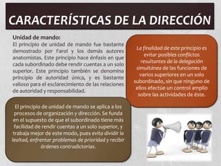 CARACTERÍSTICAS DE LA DIRECCIÓN
Unidad de mando:
El principio de unidad de mando fue bastante
                                                       La finalidad de este principio es
demostrado por Farol y los demás autores
                                                           evitar posibles conflictos
anatomistas. Este principio hace énfasis en que
                                                         resultantes de la delegación
cada subordinado debe rendir cuentas a un solo
                                                       simultánea de las funciones de
superior. Este principio también se denomina
                                                         varios superiores en un solo
principio de autoridad única, y es bastante
                                                      subordinado, sin que ninguno de
valioso para el esclarecimiento de las relaciones
                                                       ellos efectúe un control amplio
de autoridad y responsabilidad.
                                                        sobre las actividades de éste.

  El principio de unidad de mando se aplica a los
  procesos de organización y dirección. Se funda
 en el supuesto de que el subordinado tiene más
  facilidad de rendir cuentas a un solo superior, y
 trabaja mejor de este modo, pues evita dividir la
lealtad, enfrentar problemas de prioridad y recibir
              órdenes contradictorias.
 