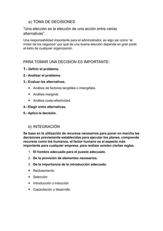 a) TOMA DE DECISIONES
“Una elección es la elección de una acción entre varias
alternativas”.
Una responsabilidad importante para el administrador, es algo así como “el
motor de los negocios” por qué de una buena elección depende en gran parte
el éxito de cualquier organización.
PARA TOMAR UNA DECISION ES IMPORTANTE:
1.- Definir el problema.
2.- Analizar el problema.
3.- Evaluar las alternativas.
 Análisis de factores tangibles o intangibles.
 Análisis marginal.
 Análisis costo-efectividad.
4.- Elegir entre alternativas.
5.- Aplica la decisión.
b) INTEGRACIÓN
Se basa en la utilización de recursos necesarios para poner en marcha las
decisiones previamente establecidas para ejecutar los planes, comprende
recursos como los humanos, el factor humano es el aspecto más
importante para cualquier empresa, para realizar existen ciertas reglas.
1. El hombre adecuado para el puesto adecuado.
2. De la provisión de elementos necesarios.
3. De la importancia de la introducción adecuada.
 Reclutamiento
 Selección
 Introducción o inducción
 Capacitación y desarrollo
 