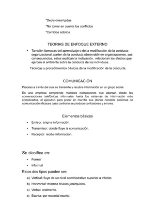 *Decisionesrígidas
*No tomar en cuenta los conflictos
*Cambios súbitos
TEORIAS DE ENFOQUE EXTERNO
• También llamadas del aprendizaje o de la modificación de la conducta
organizacional, parten de la conducta observable en organizaciones, sus
consecuencias, estos explican la motivación, relacionan los efectos que
ejercen el ambiente sobre la conducta de los individuos.
Técnicas y procedimientos básicos de la modificación de la conducta.
COMUNICACIÓN
Proceso a través del cual se transmite y recubre información en un grupo social.
En una empresa comprende múltiples interacciones que abarcan desde las
conversaciones telefónicas informales hasta los sistemas de información más
complicados, el ejecutivo para poner en marcha sus planes necesita sistemas de
comunicación eficaces caso contrario se produce confusiones y errores.
Elementos básicos
• Emisor: origina información.
• Transmisor: donde fluye la comunicación.
• Receptor: recibe información.
Se clasifica en:
• Formal
• Informal
Estos dos tipos pueden ser:
a) Vertical: fluye de un nivel administrativo superior a inferior.
b) Horizontal: mismos niveles jerárquicos.
c) Verbal: oralmente.
d) Escrita: por material escrito.
 