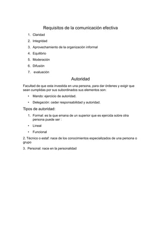 Requisitos de la comunicación efectiva
1. Claridad
2. Integridad
3. Aprovechamiento de la organización informal
4. Equilibrio
5. Moderación
6. Difusión
7. evaluación
Autoridad
Facultad de que esta investida en una persona, para dar órdenes y exigir que
sean cumplidas por sus subordinados sus elementos son:
• Mando: ejercicio de autoridad.
• Delegación: ceder responsabilidad y autoridad.
Tipos de autoridad:
1. Formal: es la que emana de un superior que es ejercida sobre otra
persona puede ser :
• Lineal
• Funcional
2. Técnico o estaf: nace de los conocimientos especializados de una persona o
grupo
3. Personal: nace en la personalidad
 