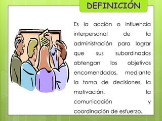 Es la acción o influencia
interpersonal

de

la

administración para lograr
que

sus

obtengan

subordinados
los

objetivos

encomendados,

mediante

la toma de decisiones, la

motivación,
comunicación
coordinación de esfuerzo.

la
y

 