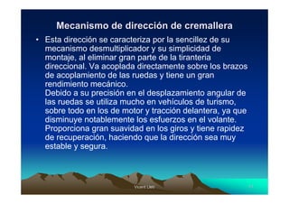 Vicent LletVicent Lletíí 1111
Mecanismo de direcciMecanismo de direccióón de cremalleran de cremallera
• Esta dirección se caracteriza por la sencillez de su
mecanismo desmultiplicador y su simplicidad de
montaje, al eliminar gran parte de la tiranteria
direccional. Va acoplada directamente sobre los brazos
de acoplamiento de las ruedas y tiene un gran
rendimiento mecánico.
Debido a su precisión en el desplazamiento angular de
las ruedas se utiliza mucho en vehículos de turismo,
sobre todo en los de motor y tracción delantera, ya que
disminuye notablemente los esfuerzos en el volante.
Proporciona gran suavidad en los giros y tiene rapidez
de recuperación, haciendo que la dirección sea muy
estable y segura.
 