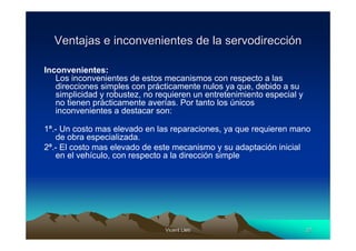 Vicent LletVicent Lletíí 2727
Ventajas e inconvenientes de la servodirecciVentajas e inconvenientes de la servodireccióónn
Inconvenientes:
Los inconvenientes de estos mecanismos con respecto a las
direcciones simples con prácticamente nulos ya que, debido a su
simplicidad y robustez, no requieren un entretenimiento especial y
no tienen prácticamente averías. Por tanto los únicos
inconvenientes a destacar son:
1ª.- Un costo mas elevado en las reparaciones, ya que requieren mano
de obra especializada.
2ª.- El costo mas elevado de este mecanismo y su adaptación inicial
en el vehículo, con respecto a la dirección simple
 