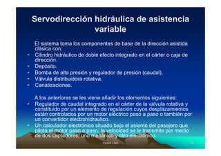Vicent LletVicent Lletíí 2929
Servodirección hidráulica de asistencia
variable
El sistema toma los componentes de base de la dirección asistida
clásica con:
• Cilindro hidráulico de doble efecto integrado en el cárter o caja de
dirección.
• Depósito.
• Bomba de alta presión y regulador de presión (caudal).
• Válvula distribuidora rotativa.
• Canalizaciones.
A los anteriores se les viene añadir los elementos siguientes:
• Regulador de caudal integrado en el cárter de la válvula rotativa y
constituido por un elemento de regulación cuyos desplazamientos
están controlados por un motor eléctrico paso a paso o también por
un convertidor electrohídraulico..
• Un calculador electrónico situado bajo el asiento del pasajero que
pilota el motor paso a paso, la velocidad se le transmite por medio
de dos captadores, uno mecánico y otro electrónico.
 