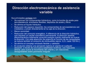 Vicent LletVicent Lletíí 3434
DirecciDireccióón electromecn electromecáánica de asistencianica de asistencia
variablevariable
Sus principales ventajas son:
• Se suprimen los componentes hidráulicos, como la bomba de aceite para
servoasistencia, entubados flexibles, depósitos de aceite y filtros
• Se elimina el líquido hidráulico
• Reducción del espacio requerido, los componentes de servoasistencia van
instalados y actúan directamente en la caja de la dirección.
• Menor sonoridad
• Reducción del consumo energético. A diferencia de la dirección hidráulica,
que requiere un caudal volumétrico permanente, la dirección asistida
electromecánica solamente consume energía cuando realmente se mueve
la dirección. Con esta absorción de potencia en función de las necesidades
se reduce también el consumo de combustible (aprox. 0,2 L cada 100 Km.)
• Se elimina el complejo entubado flexible y cableado.
• El conductor obtiene una sensación óptima al volante en cualquier
situación, a través de una buena estabilidad rectilínea, una respuesta
directa, pero suave al movimiento del volante y sin reacciones
desagradables sobre pavimento irregular.
 