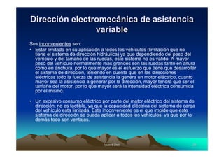 Vicent LletVicent Lletíí 3535
DirecciDireccióón electromecn electromecáánica de asistencianica de asistencia
variablevariable
Sus inconvenientes son:
• Estar limitado en su aplicación a todos los vehículos (limitación que no
tiene el sistema de dirección hidráulica) ya que dependiendo del peso del
vehículo y del tamaño de las ruedas, este sistema no es valido. A mayor
peso del vehículo normalmente mas grandes son las ruedas tanto en altura
como en anchura, por lo que mayor es el esfuerzo que tiene que desarrollar
el sistema de dirección, teniendo en cuenta que en las direcciones
eléctricas todo la fuerza de asistencia la genera un motor eléctrico, cuanto
mayor sea la asistencia a generar por la dirección, mayor tendrá que ser el
tamaño del motor, por lo que mayor será la intensidad eléctrica consumida
por el mismo.
• Un excesivo consumo eléctrico por parte del motor eléctrico del sistema de
dirección, no es factible, ya que la capacidad eléctrica del sistema de carga
del vehículo esta limitada. Este inconveniente es el que impide que este
sistema de dirección se pueda aplicar a todos los vehículos, ya que por lo
demás todo son ventajas.
 