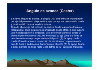 Vicent LletVicent Lletíí 4545
ÁÁngulo de avance (Caster)ngulo de avance (Caster)
Se llama ángulo de avance, al ángulo (Aa) que forma la prolongación
del eje del pivote con el eje vertical que pasa por el centro de la rueda
y en el sentido de avance de la misma.
Cuando el empuje del vehículo se realiza desde las ruedas traseras
(propulsión), el eje delantero es arrastrado desde atrás, lo que supone
una inestabilidad en la dirección. Esto se corrige dando al pivote un
cierto ángulo de avance (Aa), de forma que su eje corte a la línea de
desplazamiento un poco por delante del punto (A) de apoyo de la
rueda. Con ello aparece una acción de remolque en la propia rueda
que da fijeza a la dirección, haciendo que el punto (A) de apoyo tienda
a estar siempre en línea recta y por detrás de (B) punto de impulsión.
 