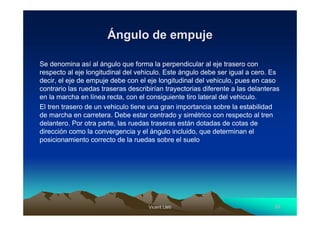 Vicent LletVicent Lletíí 5555
ÁÁngulo de empujengulo de empuje
Se denomina así al ángulo que forma la perpendicular al eje trasero con
respecto al eje longitudinal del vehiculo. Este ángulo debe ser igual a cero. Es
decir, el eje de empuje debe con el eje longitudinal del vehiculo, pues en caso
contrario las ruedas traseras describirían trayectorias diferente a las delanteras
en la marcha en línea recta, con el consiguiente tiro lateral del vehiculo.
El tren trasero de un vehiculo tiene una gran importancia sobre la estabilidad
de marcha en carretera. Debe estar centrado y simétrico con respecto al tren
delantero. Por otra parte, las ruedas traseras están dotadas de cotas de
dirección como la convergencia y el ángulo incluido, que determinan el
posicionamiento correcto de la ruedas sobre el suelo
 