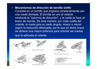 Vicent LletVicent Lletíí 99
• Mecanismos de dirección de tornillo sinfín
Consiste en un tornillo que engrana constantemente con
una rueda dentada. El tornillo se une al volante
mediante la "columna de dirección", y la rueda lo hace al
brazo de mando. De esta manera, por cada vuelta del
volante, la rueda gira un cierto ángulo, mayor o menor
según la reducción efectuada, por lo que en dicho brazo
se obtiene una mayor potencia para orientar las ruedas
que la aplicada al volante.
 