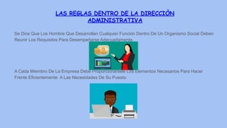 LAS REGLAS DENTRO DE LA DIRECCIÒN
ADMINISTRATIVA
Se Dice Que Los Hombre Que Desarrollan Cualquier Funciòn Dentro De Un Organismo Social Deben
Reunir Los Requisitos Para Desempeñarse Adecuadamente.
A Cada Miembro De La Empresa Debe Proporcionàrsele Los Elementos Necesarios Para Hacer
Frente Eficientemente A Las Necesidades De Su Puesto.
 