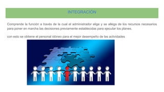 INTEGRACIÓN
Comprende la función a través de la cual el administrador elige y se allega de los recursos necesarios
para poner en marcha las decisiones previamente establecidas para ejecutar los planes.
con esto se obtiene el personal idóneo para el mejor desempeño de las actividades
 