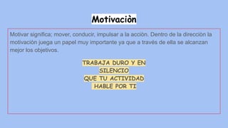 Motivaciòn
Motivar significa; mover, conducir, impulsar a la acciòn. Dentro de la direcciòn la
motivaciòn juega un papel muy importante ya que a través de ella se alcanzan
mejor los objetivos.
TRABAJA DURO Y EN
SILENCIO
QUE TU ACTIVIDAD
HABLE POR TI
 