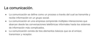 La comunicación.
● La comunicación se define como un proceso a través del cual se transmite y
recibe información en un grupo social.
● La comunicación en una empresa comprende múltiples interacciones que
abarcan desde las conversaciones telefónicas informales hasta los sistemas
de información más complicados.
● La comunicación consta de tres elementos básicos que es el emisor,
transmisor y receptor.
 