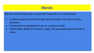 Mando
Ejercicio de autoridad que un supervisor transmite a un subordinado
● Contiene aspectos motivacionales para transmitir una orden (escrito y
precisión)
● Fundamenta la necesidad de que se cumpla la orden
● Oportunidad: Elegir el momento y lugar más apropiado para transmitir la
orden.
 