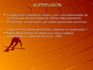 SUPERVISION La supervisión consiste en vigilar y guir a los subordinados de tal forma que las actividades se realicen adecuadamente. El liderazgo, o supervisión  son estilos gerenciales sinónimos. Cuáles son las teorías gerenciales  relativas a la supervisión ? Robert Blake Mouton se refiere a la rejilla o tablero administrativo , estilos de dirección -1964 