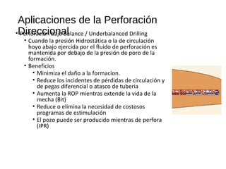 Aplicaciones de la Perforación
Direccional• Perforación bajo Balance / Underbalanced Drilling
• Cuando la presión Hidrostática o la de circulación
hoyo abajo ejercida por el fluido de perforación es
mantenida por debajo de la presión de poro de la
formación.
• Beneficios
• Minimiza el daño a la formacion.
• Reduce los incidentes de pérdidas de circulación y
de pegas diferencial o atasco de tuberia
• Aumenta la ROP mientras extende la vida de la
mecha (Bit)
• Reduce o elimina la necesidad de costosos
programas de estimulación
• El pozo puede ser producido mientras de perfora
(IPR)
 