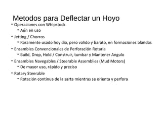 Metodos para Deflectar un Hoyo
• Operaciones con Whipstock
• Aún en uso
• Jetting / Chorros
• Raramente usado hoy dia, pero valido y barato, en formaciones blandas
• Ensambles Convencionales de Perforación Rotaria
• Build, Drop, Hold / Construir, tumbar y Mantener Angulo
• Ensambles Navegables / Steerable Assemblies (Mud Motors)
• De mayor uso, rápido y preciso
• Rotary Steerable
• Rotación continua de la sarta mientras se orienta y perfora
 