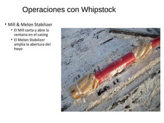 Operaciones con Whipstock
• Mill & Melon Stabilizer
• El Mill corta y abre la
ventana en el casing
• El Melon Stabilizer
amplia la abertura del
hoyo
 