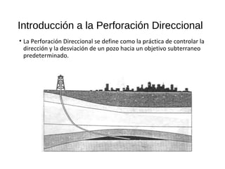 Introducción a la Perforación Direccional
• La Perforación Direccional se define como la práctica de controlar la
dirección y la desviación de un pozo hacia un objetivo subterraneo
predeterminado.
 