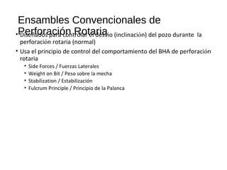 Ensambles Convencionales de
Perforación Rotaria• Diseñados para controlar el desvio (inclinación) del pozo durante la
perforación rotaria (normal)
• Usa el principio de control del comportamiento del BHA de perforación
rotaria
• Side Forces / Fuerzas Laterales
• Weight on Bit / Peso sobre la mecha
• Stabilization / Estabilización
• Fulcrum Principle / Principio de la Palanca
 