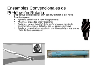 Ensambles Convencionales de
Perforación Rotaria• Estabilizador
• Dispositivo adicionado al BHA con OD similar al del hoyo
• Diseñado para:
• Ayudar a concentrar el PSM (weight on bit)
• Minimizar el pandeo y las vibraciones
• Reducir el torque (fricción) de la perforación por medio de
disminuir el contacto del collar con las paredes del hoyo
• Ayudar a prevenir el atascamiento por diferencial y el key seating
( ojo de llave o cerradura)
 
