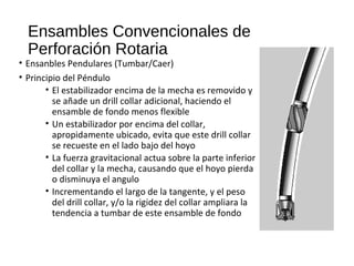 Ensambles Convencionales de
Perforación Rotaria
• Ensanbles Pendulares (Tumbar/Caer)
• Principio del Péndulo
• El estabilizador encima de la mecha es removido y
se añade un drill collar adicional, haciendo el
ensamble de fondo menos flexible
• Un estabilizador por encima del collar,
apropidamente ubicado, evita que este drill collar
se recueste en el lado bajo del hoyo
• La fuerza gravitacional actua sobre la parte inferior
del collar y la mecha, causando que el hoyo pierda
o disminuya el angulo
• Incrementando el largo de la tangente, y el peso
del drill collar, y/o la rigidez del collar ampliara la
tendencia a tumbar de este ensamble de fondo
 