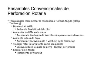 Ensambles Convencionales de
Perforación Rotaria
• Técnicas para Incrementar la Tendencia a Tumbar Angulo ( Drop
Tendency)
• Disminuir el WOB
• Reduce la flexibilidad del collar
• Aumentar las RPM en la mesa
• Aumenta la tendencia de los collares a permanecer derechos
• Aumenta la tasa de flujo
• Aumenta el socavamiento o washout de la formación
• Trabajar rotar la sarta tanto como sea posible
• Socava/reduce las pata de perro (dog leg) perforados
• Circular en el fondo
• Incrementa el washout
 