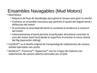 Ensambles Navagables (Mud Motors)
• Mud Motor
• Requiere de flujo de liquido/gas para generar torque para girar la mecha
• Contiene un ensamble mecanico que permite el ajuste del angulo bend /
defleccion del motor
• Al aumentar la severidad del bend se aumenta la tendencia a construir
del motor
• Inherentemente el bend permite al perforador directional controlar la
cara del motor (tool face) desde la superficie al orientar la mesa rotaria
del Rig (operación sliding)
• ComDrill™ es el diseño original de Computalog de rodamientos de camara
sellada lubricados con aceite
• BuildLine™, FrontLine™, HyperLine™ son los 3 tipos de motores con
rodamientos de camara abierta lubricados por el lodo
 