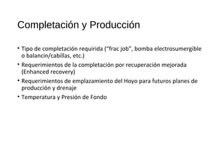 Completación y Producción
• Tipo de completación requirida (“frac job”, bomba electrosumergible
o balancin/cabillas, etc.)
• Requerimientos de la completación por recuperación mejorada
(Enhanced recovery)
• Requerimientos de emplazamiento del Hoyo para futuros planes de
producción y drenaje
• Temperatura y Presión de Fondo
 