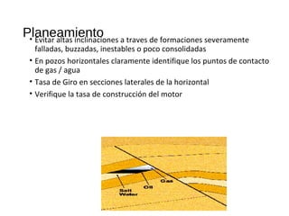 Planeamiento• Evitar altas inclinaciones a traves de formaciones severamente
falladas, buzzadas, inestables o poco consolidadas
• En pozos horizontales claramente identifique los puntos de contacto
de gas / agua
• Tasa de Giro en secciones laterales de la horizontal
• Verifique la tasa de construcción del motor
 